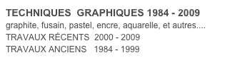TECHNIQUES  GRAPHIQUES 1984 - 2009
graphite, fusain, pastel, encre, aquarelle, et autres.... TRAVAUX RÉCENTS  2000 - 2009
TRAVAUX ANCIENS   1984 - 1999